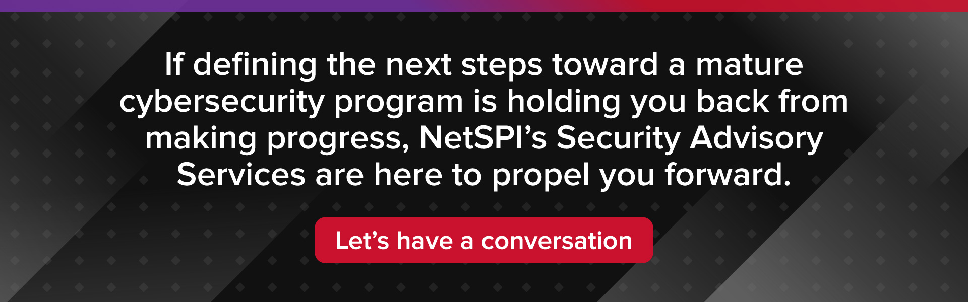 If defining the next steps toward a mature cybersecurity program is holding you back from making progress, NetSPI’s Security Advisory Services are here to propel you forward. Let’s have a conversation. 